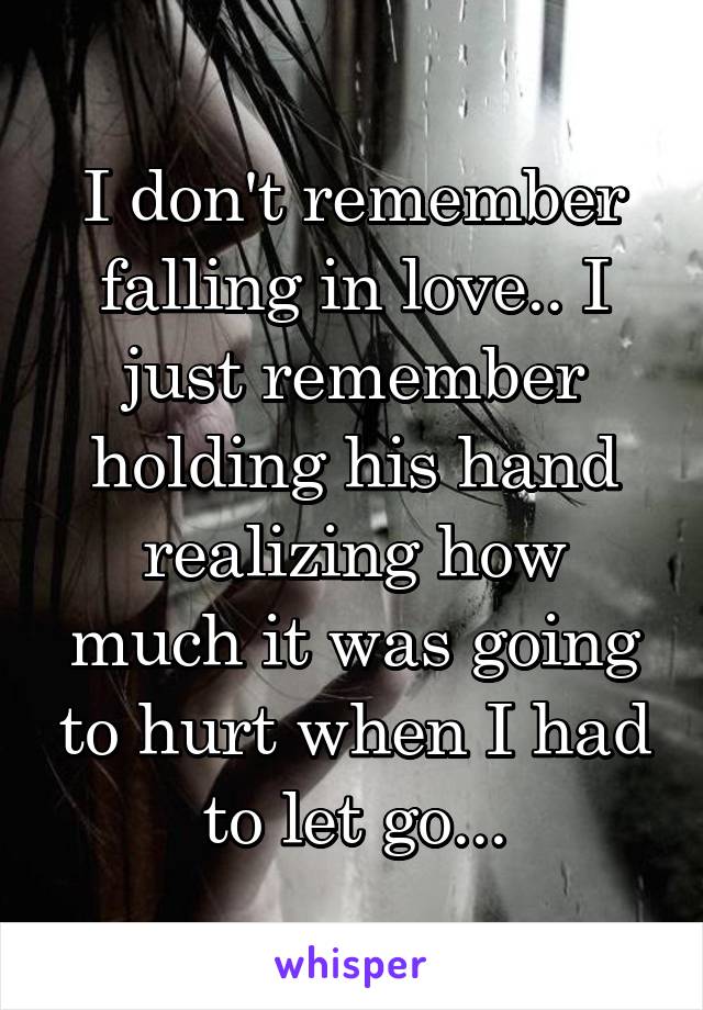 I don't remember falling in love.. I just remember holding his hand realizing how much it was going to hurt when I had to let go...