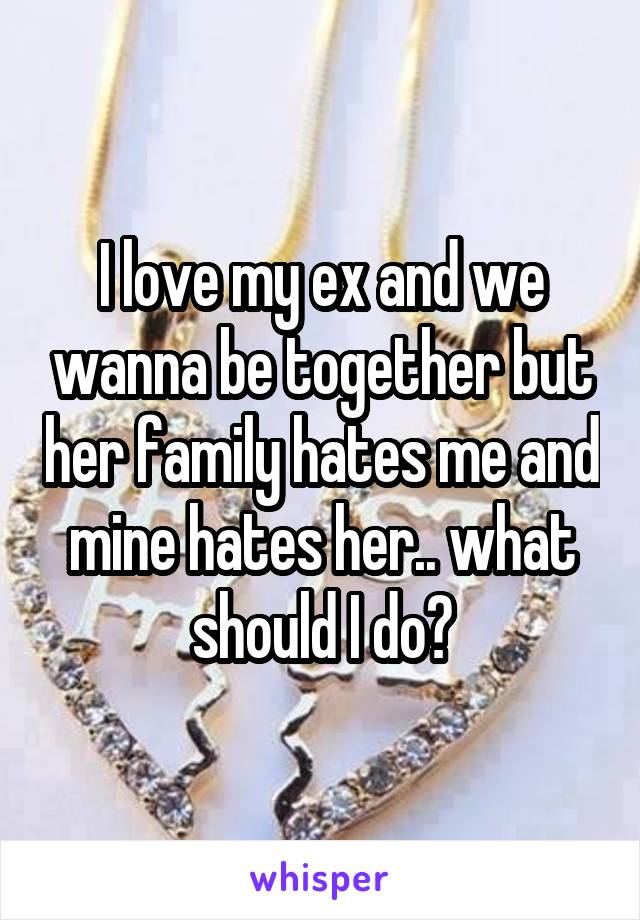 I love my ex and we wanna be together but her family hates me and mine hates her.. what should I do?