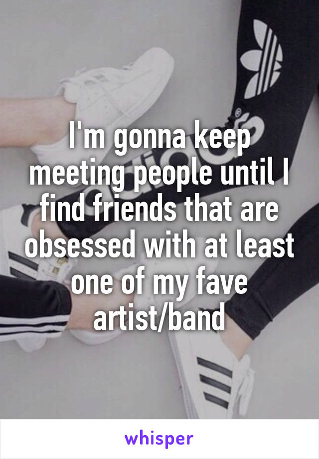 I'm gonna keep meeting people until I find friends that are obsessed with at least one of my fave artist/band