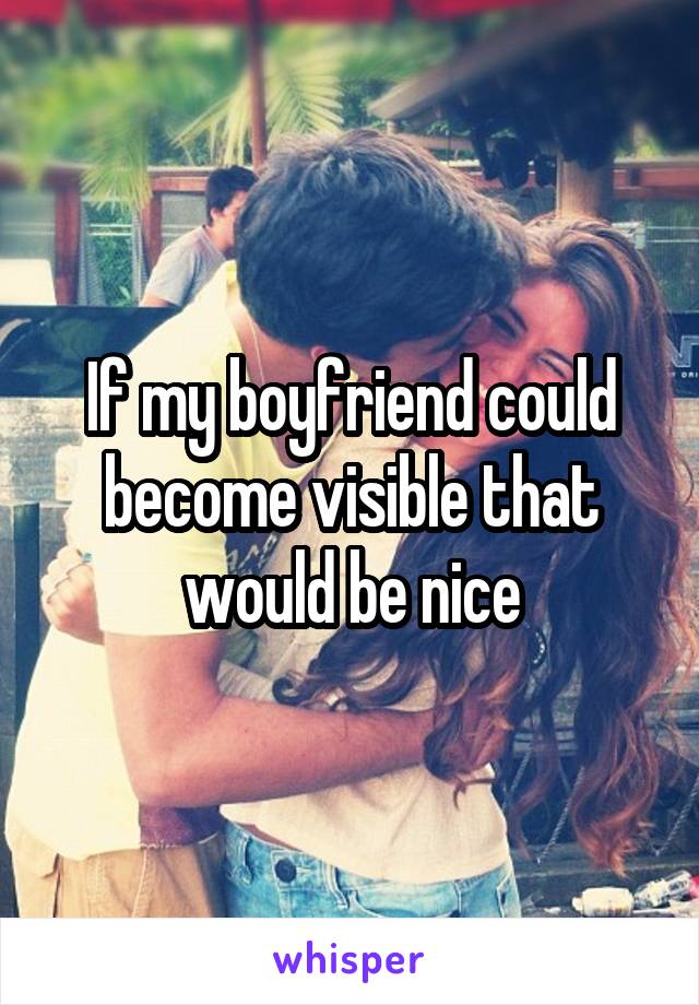 If my boyfriend could become visible that would be nice