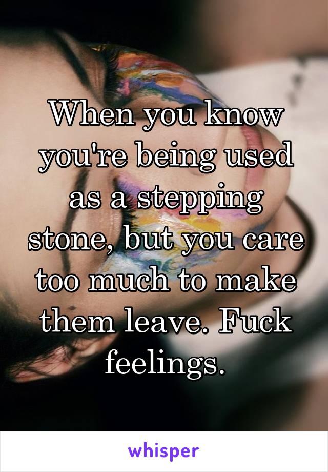 When you know you're being used as a stepping stone, but you care too much to make them leave. Fuck feelings.