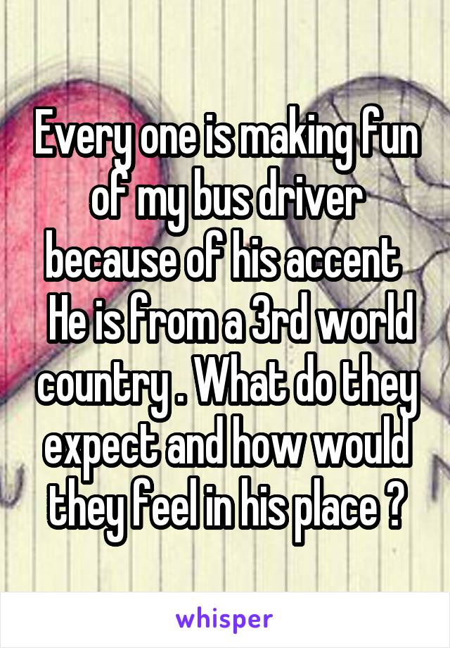 Every one is making fun of my bus driver because of his accent 
 He is from a 3rd world country . What do they expect and how would they feel in his place ?