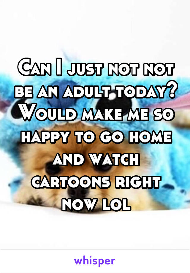 Can I just not not be an adult today? Would make me so happy to go home and watch cartoons right now lol