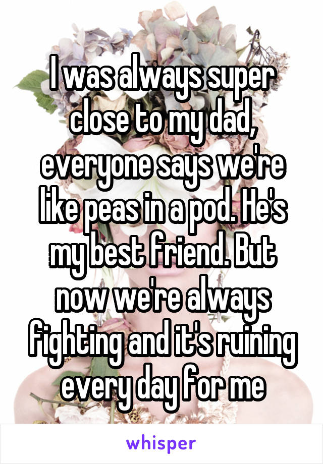 I was always super close to my dad, everyone says we're like peas in a pod. He's my best friend. But now we're always fighting and it's ruining every day for me