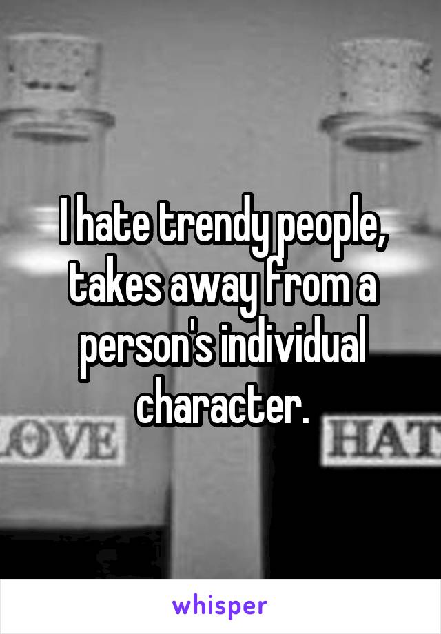 I hate trendy people, takes away from a person's individual character.