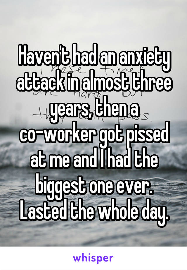 Haven't had an anxiety attack in almost three years, then a co-worker got pissed at me and I had the biggest one ever. Lasted the whole day.