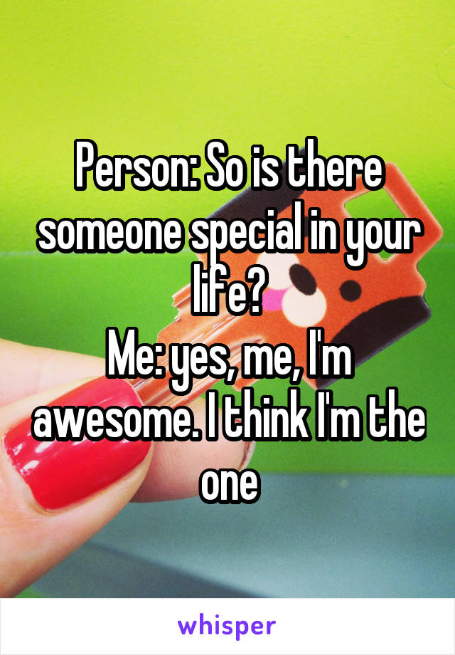 Person: So is there someone special in your life?
Me: yes, me, I'm awesome. I think I'm the one