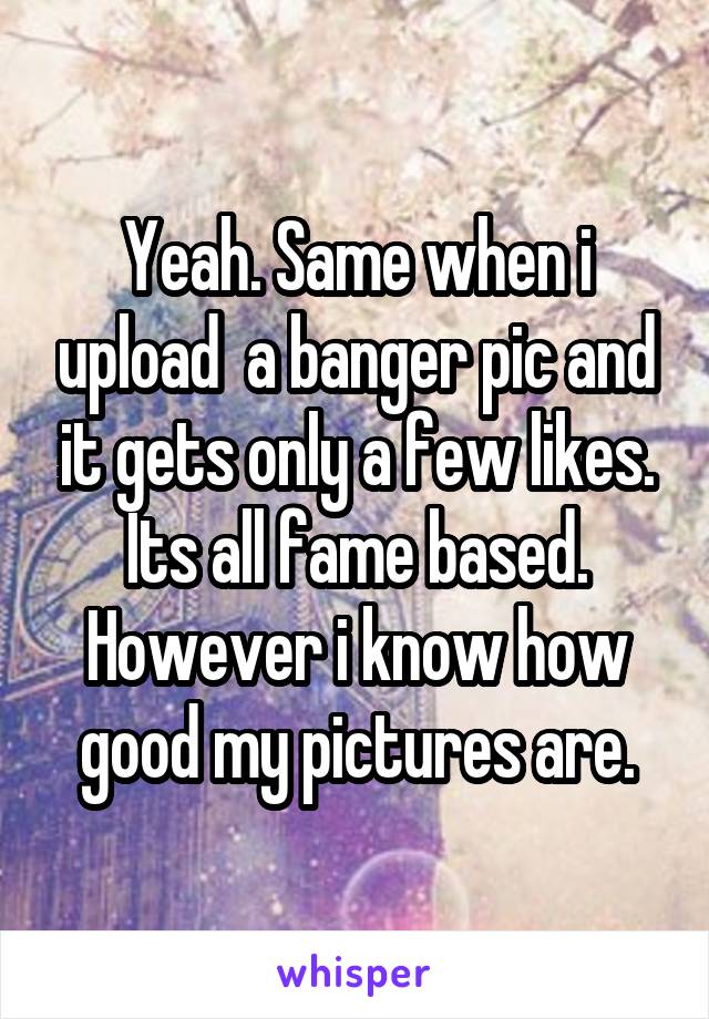 Yeah. Same when i upload  a banger pic and it gets only a few likes.
Its all fame based.
However i know how good my pictures are.