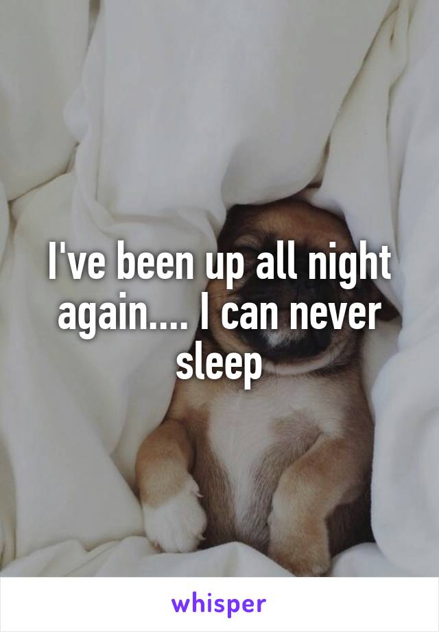 I've been up all night again.... I can never sleep