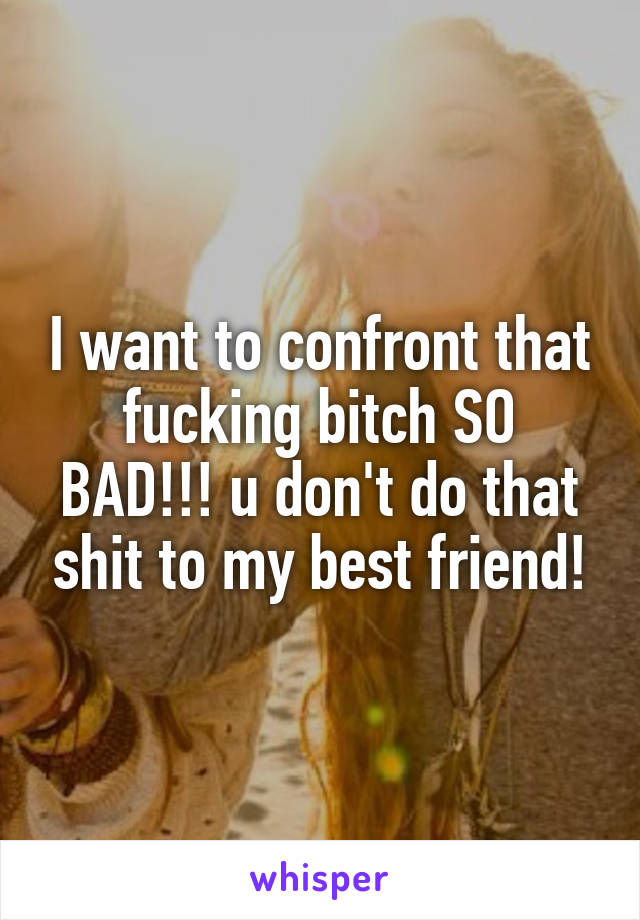 I want to confront that fucking bitch SO BAD!!! u don't do that shit to my best friend!