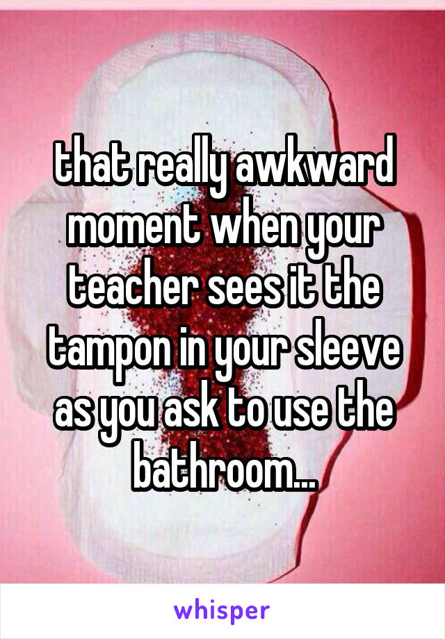 that really awkward moment when your teacher sees it the tampon in your sleeve as you ask to use the bathroom...