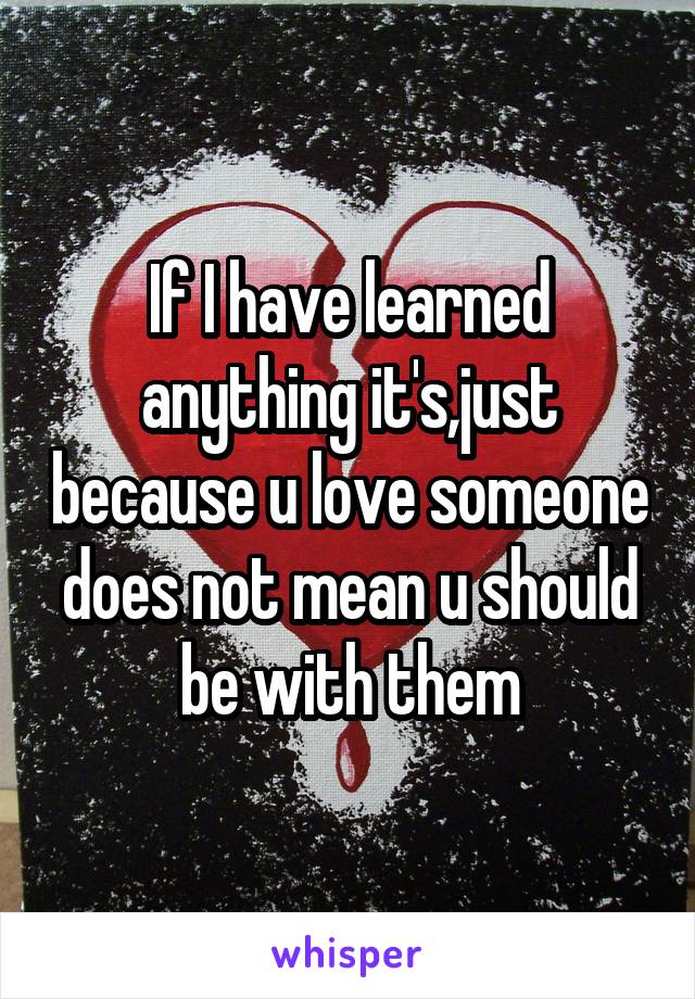 If I have learned anything it's,just because u love someone does not mean u should be with them