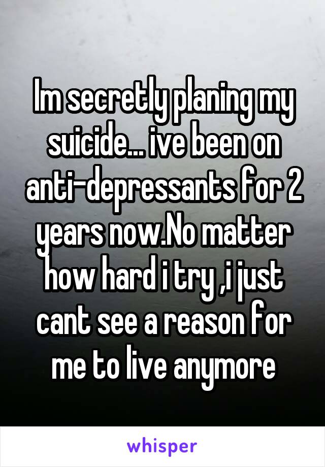 Im secretly planing my suicide... ive been on anti-depressants for 2 years now.No matter how hard i try ,i just cant see a reason for me to live anymore