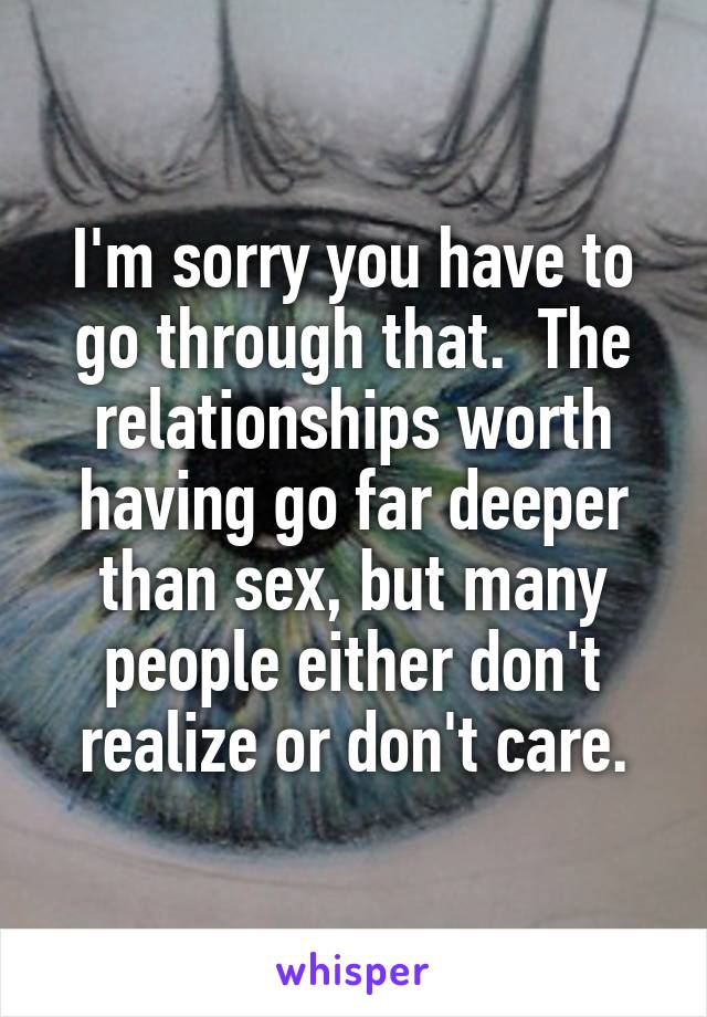 I'm sorry you have to go through that.  The relationships worth having go far deeper than sex, but many people either don't realize or don't care.