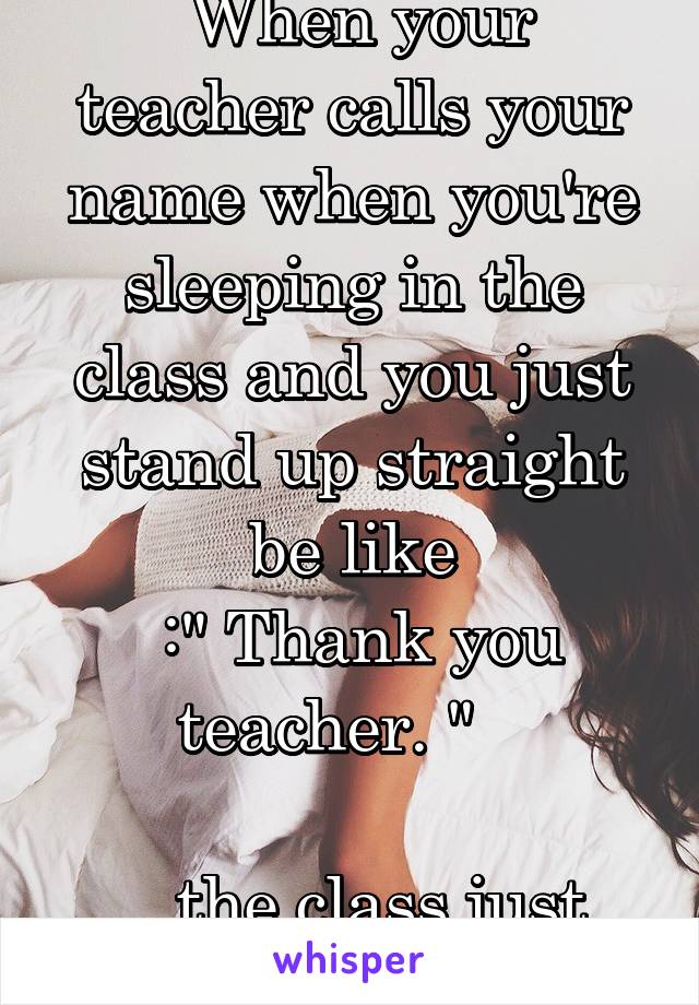  When your teacher calls your name when you're sleeping in the class and you just stand up straight be like
 :" Thank you teacher. "   

...the class just started 5 mins ago.