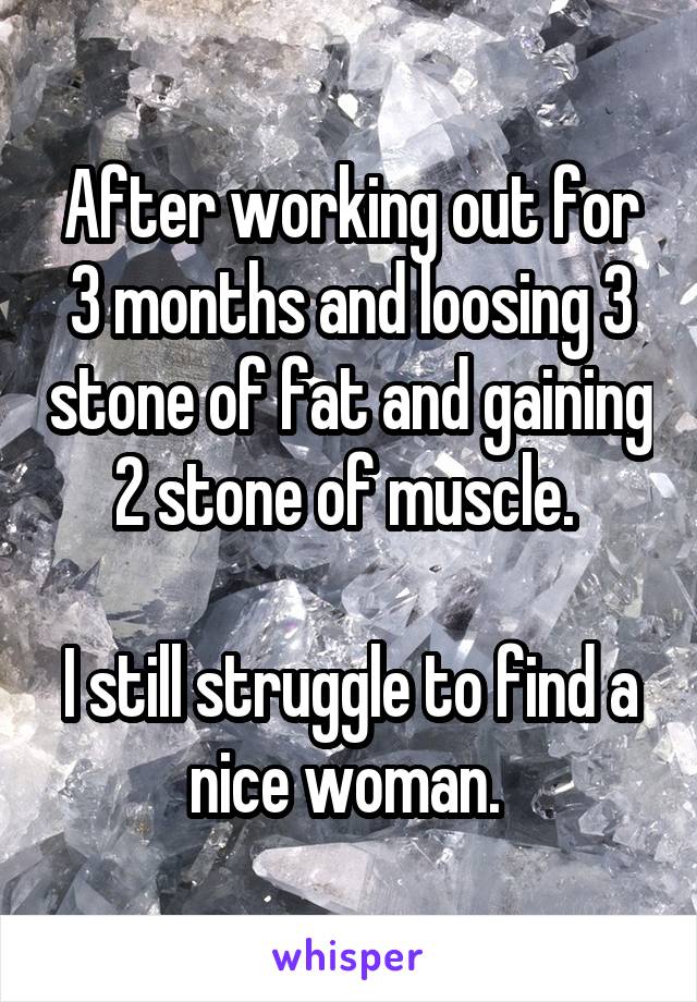 After working out for 3 months and loosing 3 stone of fat and gaining 2 stone of muscle. 

I still struggle to find a nice woman. 