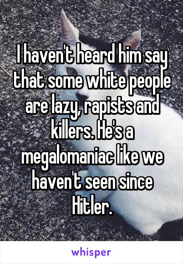 I haven't heard him say that some white people are lazy, rapists and killers. He's a megalomaniac like we haven't seen since Hitler.