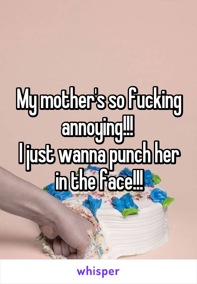 My mother's so fucking annoying!!! 
I just wanna punch her in the face!!!