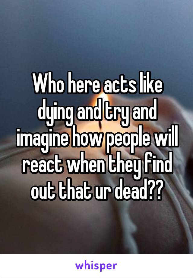 Who here acts like dying and try and imagine how people will react when they find out that ur dead??