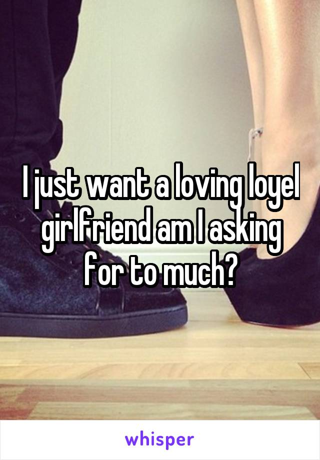 I just want a loving loyel girlfriend am I asking for to much?