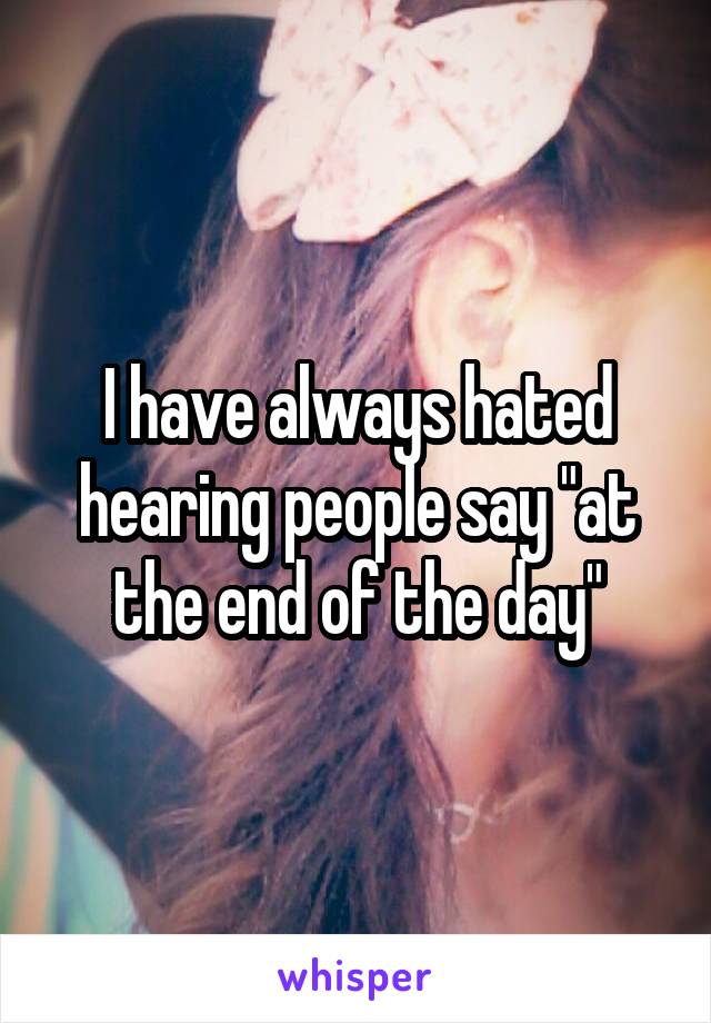 I have always hated hearing people say "at the end of the day"