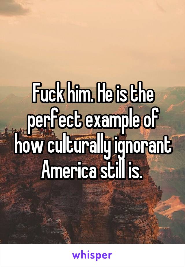 Fuck him. He is the perfect example of how culturally ignorant America still is. 