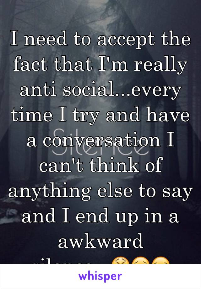 I need to accept the fact that I'm really anti social...every time I try and have a conversation I can't think of anything else to say and I end up in a awkward silence...😫😖😪