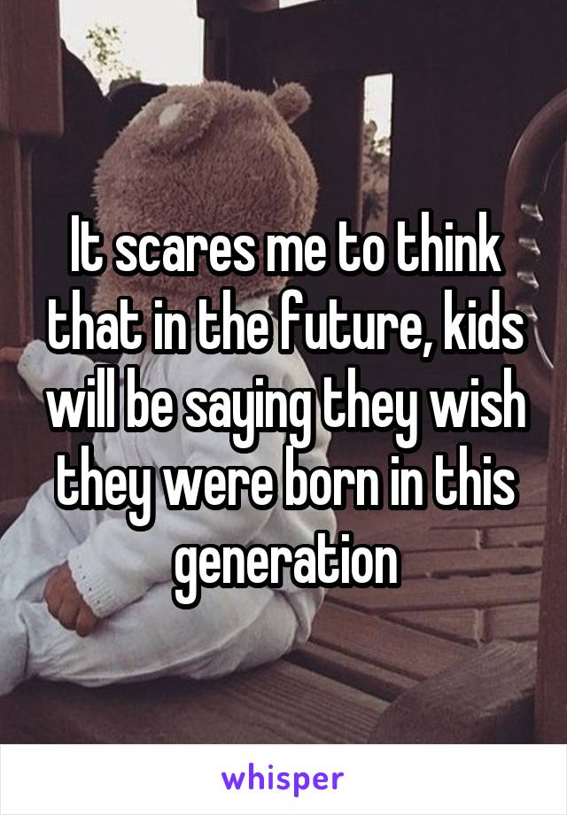 It scares me to think that in the future, kids will be saying they wish they were born in this generation