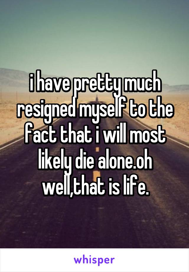 i have pretty much resigned myself to the fact that i will most likely die alone.oh well,that is life.