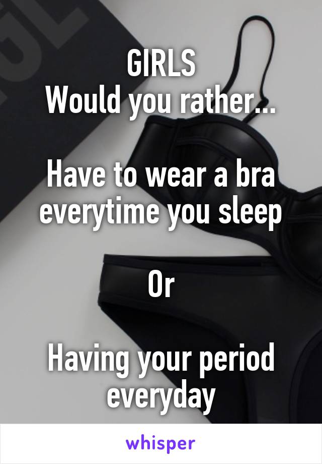 GIRLS
Would you rather...

Have to wear a bra everytime you sleep

Or

Having your period everyday