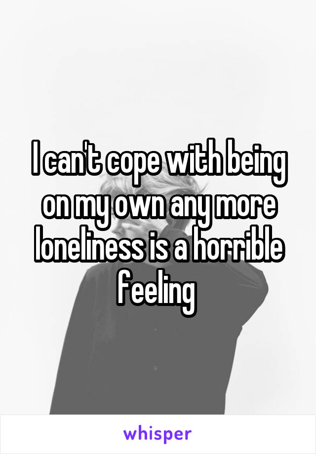 I can't cope with being on my own any more loneliness is a horrible feeling 