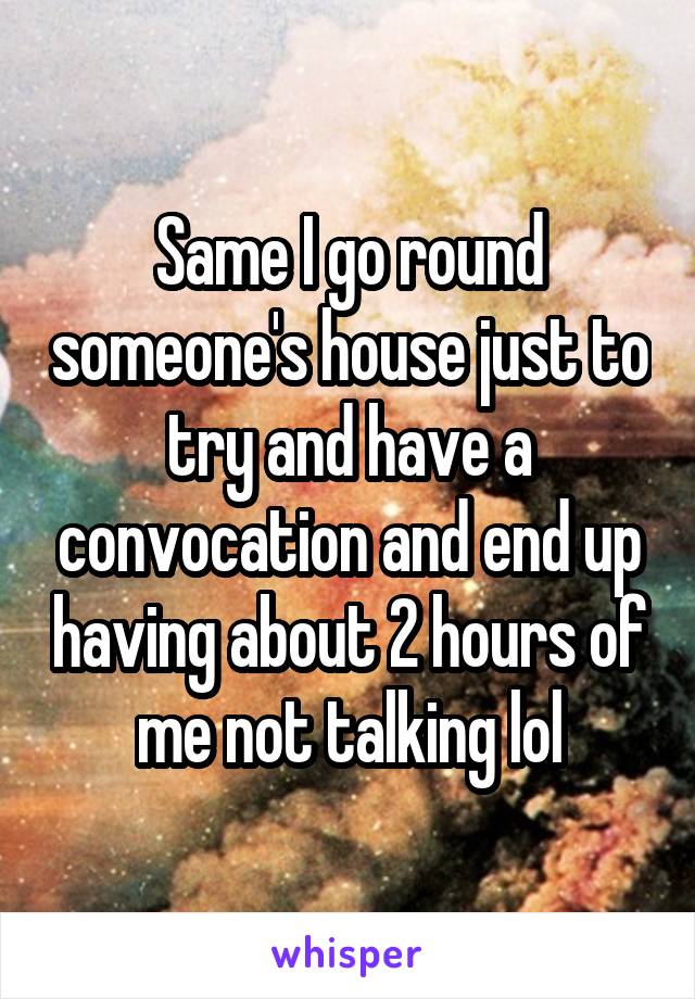 Same I go round someone's house just to try and have a convocation and end up having about 2 hours of me not talking lol