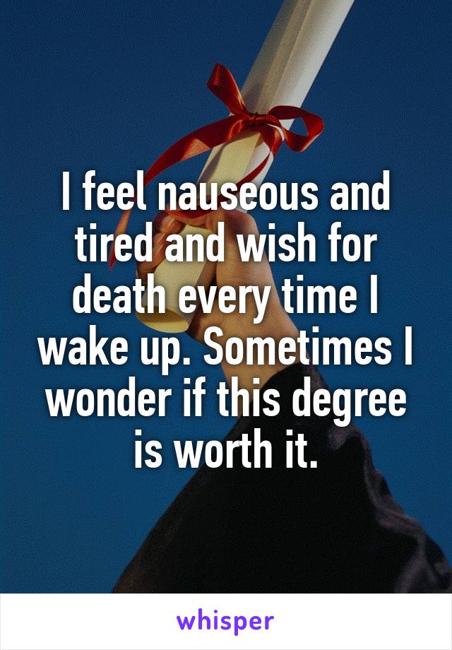 I feel nauseous and tired and wish for death every time I wake up. Sometimes I wonder if this degree is worth it.