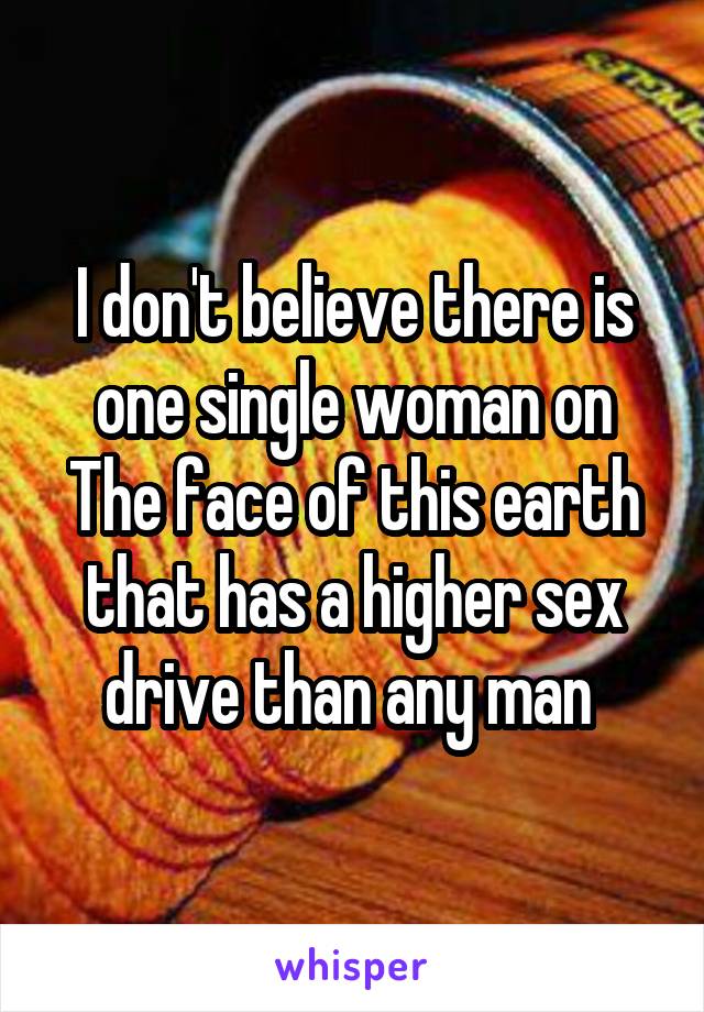 I don't believe there is one single woman on The face of this earth that has a higher sex drive than any man 