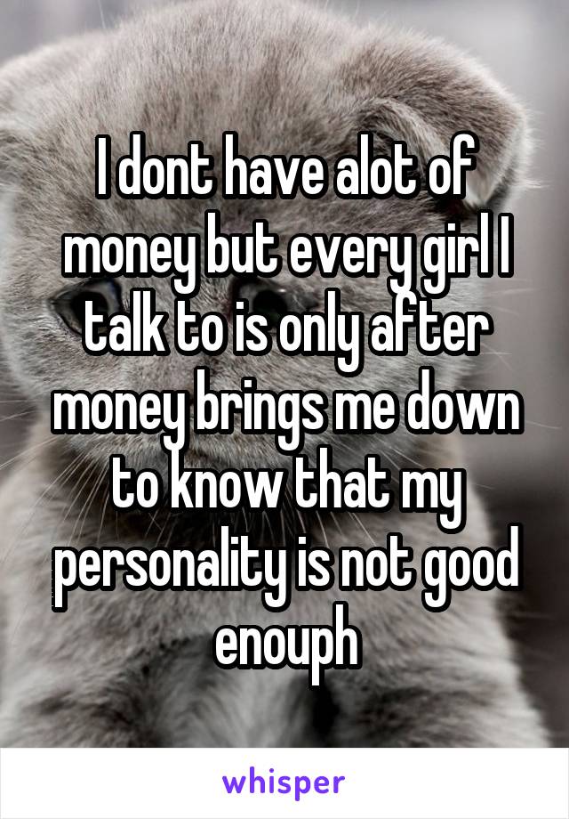 I dont have alot of money but every girl I talk to is only after money brings me down to know that my personality is not good enouph