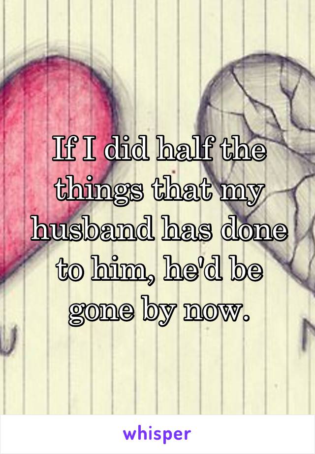 If I did half the things that my husband has done to him, he'd be gone by now.