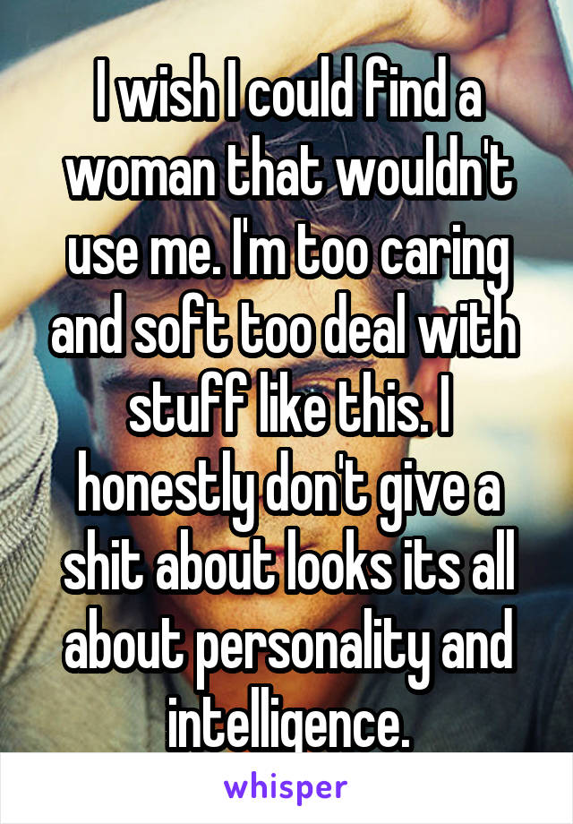 I wish I could find a woman that wouldn't use me. I'm too caring and soft too deal with  stuff like this. I honestly don't give a shit about looks its all about personality and intelligence.