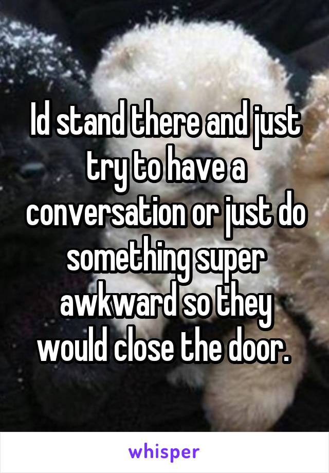 Id stand there and just try to have a conversation or just do something super awkward so they would close the door. 