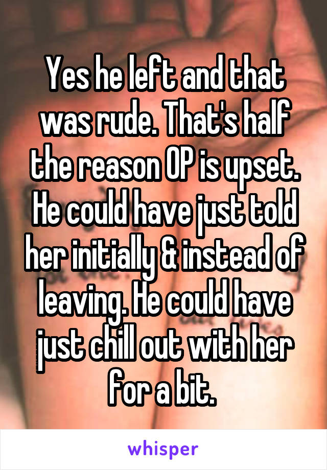 Yes he left and that was rude. That's half the reason OP is upset. He could have just told her initially & instead of leaving. He could have just chill out with her for a bit. 