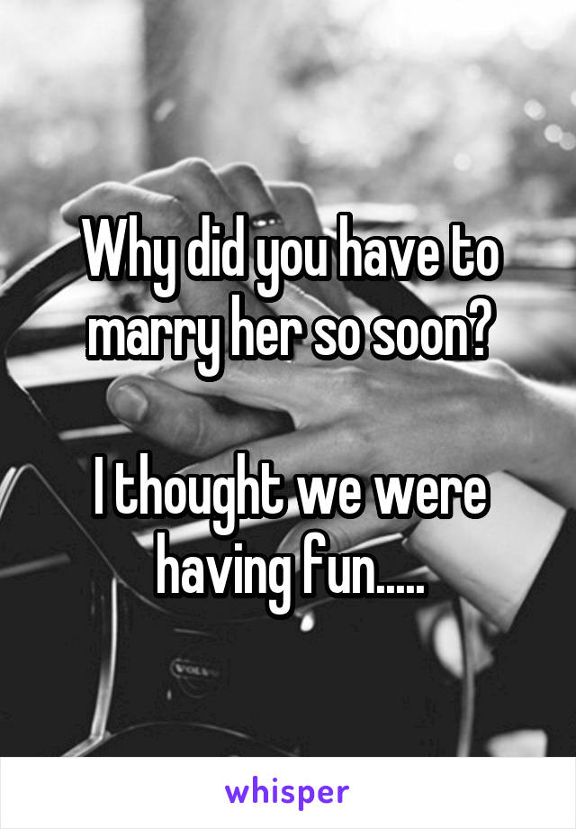 Why did you have to marry her so soon?

I thought we were having fun.....