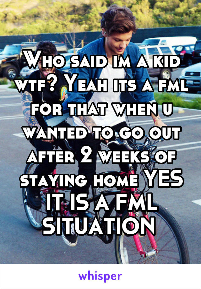 Who said im a kid wtf? Yeah its a fml for that when u wanted to go out after 2 weeks of staying home YES IT IS A FML SITUATION 