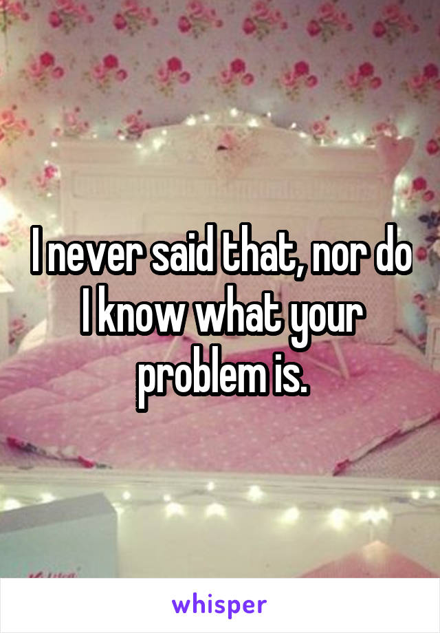 I never said that, nor do I know what your problem is.