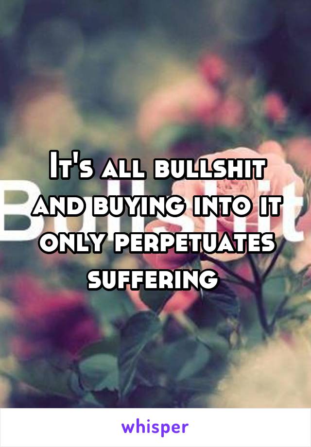 It's all bullshit and buying into it only perpetuates suffering 