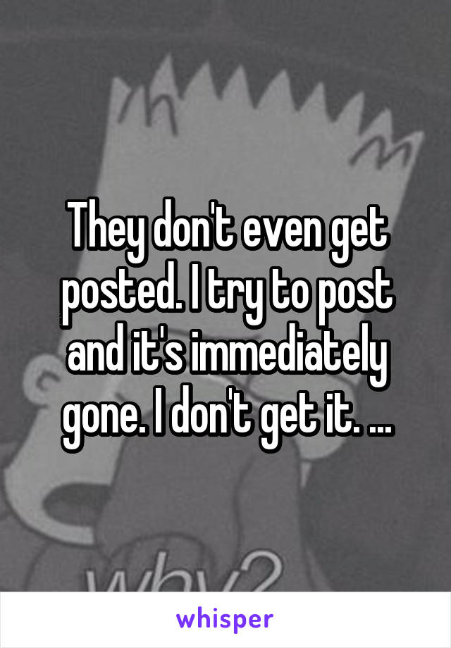 They don't even get posted. I try to post and it's immediately gone. I don't get it. ...