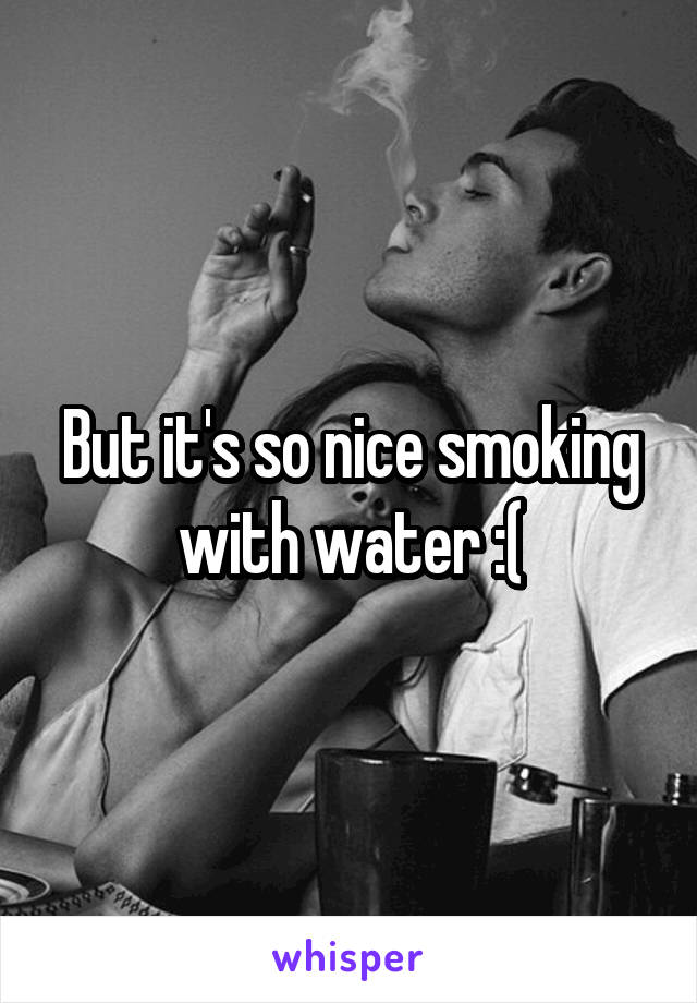 But it's so nice smoking with water :(