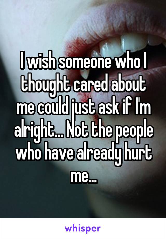 I wish someone who I thought cared about me could just ask if I'm alright... Not the people who have already hurt me...