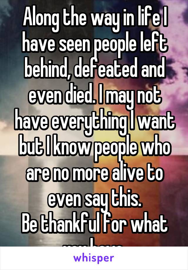 Along the way in life I have seen people left behind, defeated and even died. I may not have everything I want but I know people who are no more alive to even say this.
Be thankful for what you have.