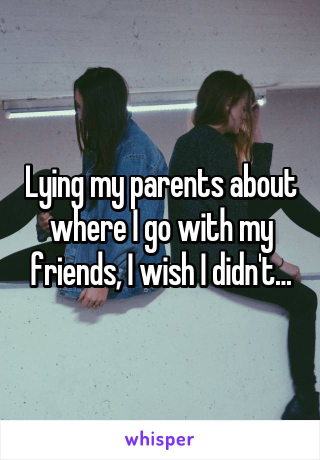 Lying my parents about where I go with my friends, I wish I didn't...