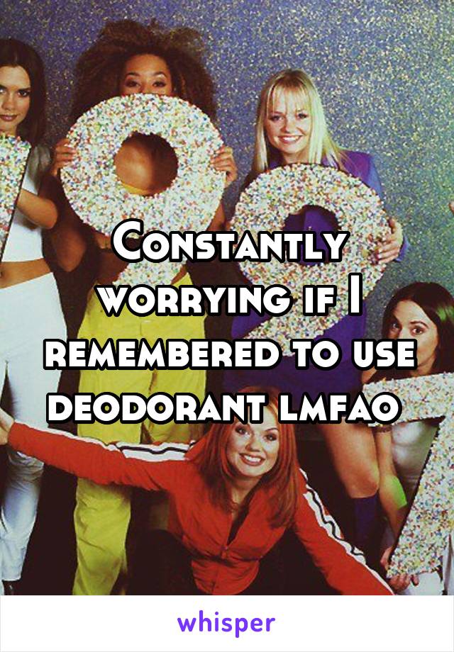 Constantly worrying if I remembered to use deodorant lmfao 