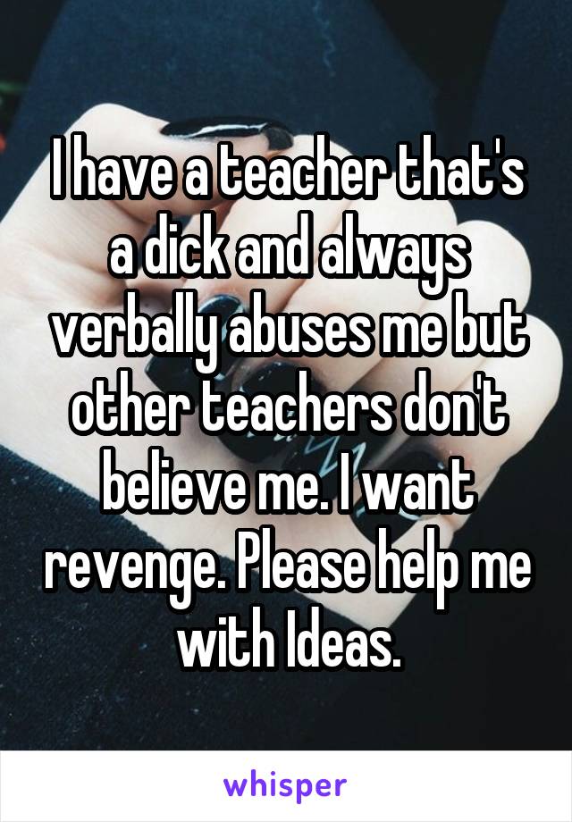 I have a teacher that's a dick and always verbally abuses me but other teachers don't believe me. I want revenge. Please help me with Ideas.